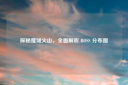 探秘魔域火山，全面解析 BOSS 分布图