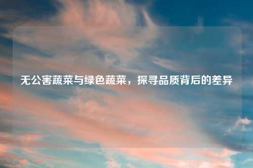 无公害蔬菜与绿色蔬菜，探寻品质背后的差异