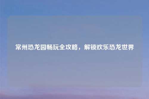 常州恐龙园畅玩全攻略，解锁欢乐恐龙世界