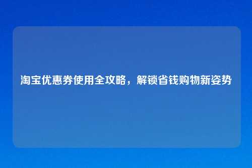 淘宝优惠券使用全攻略，解锁省钱购物新姿势