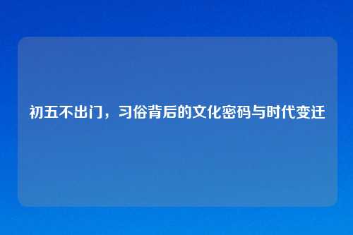 初五不出门，习俗背后的文化密码与时代变迁