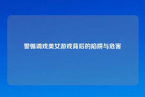 警惕调戏美女游戏背后的陷阱与危害