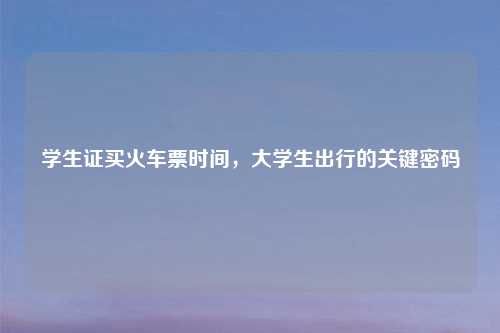 学生证买火车票时间，大学生出行的关键密码
