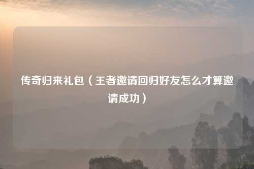 传奇归来礼包（王者邀请回归好友怎么才算邀请成功）