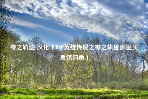 零之轨迹 汉化（PSP英雄传说之零之轨迹哪里买鱼饵钓鱼）