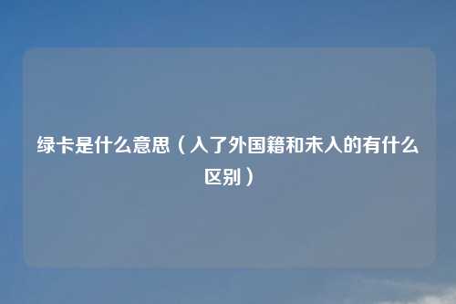 绿卡是什么意思（入了外国籍和未入的有什么区别）