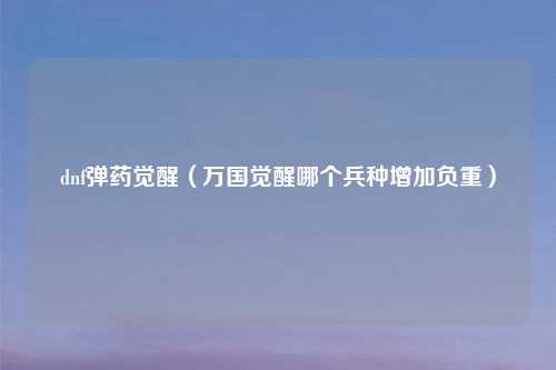 dnf弹药觉醒（万国觉醒哪个兵种增加负重）