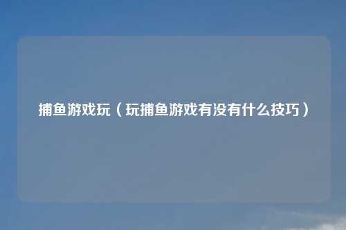 捕鱼游戏玩（玩捕鱼游戏有没有什么技巧）