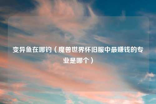 变异鱼在哪钓（魔兽世界怀旧服中最赚钱的专业是哪个）