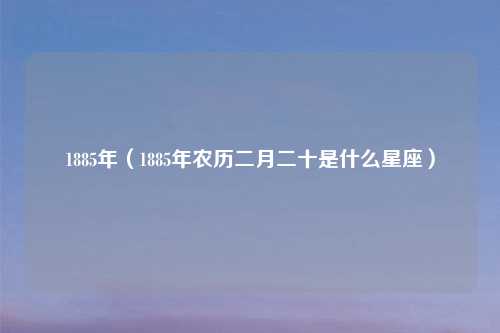 1885年（1885年农历二月二十是什么星座）