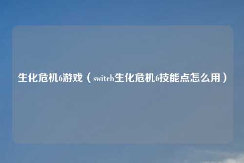 生化危机6游戏（switch生化危机6技能点怎么用）