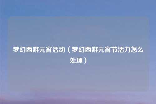 梦幻西游元宵活动（梦幻西游元宵节活力怎么处理）