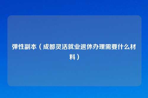 弹性副本（成都灵活就业退休办理需要什么材料）