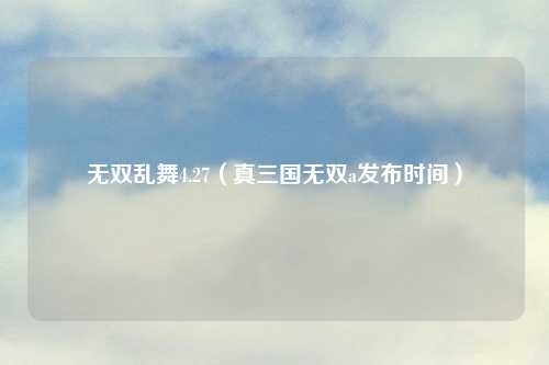 无双乱舞4.27（真三国无双a发布时间）