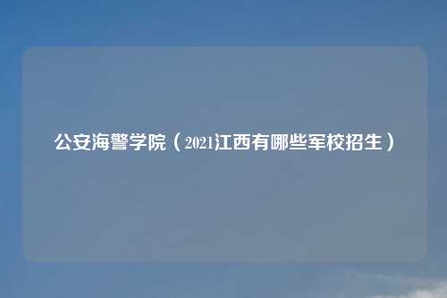 公安海警学院（2021江西有哪些军校招生）