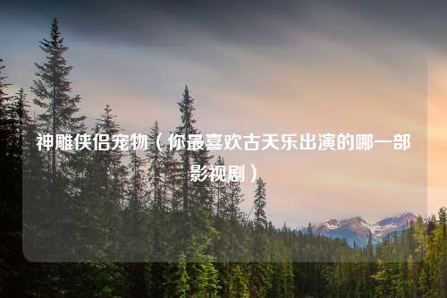 神雕侠侣宠物（你最喜欢古天乐出演的哪一部影视剧）