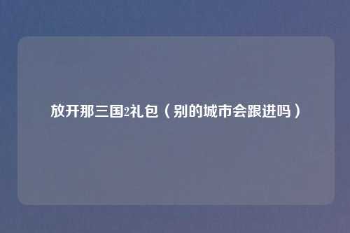 放开那三国2礼包（别的城市会跟进吗）