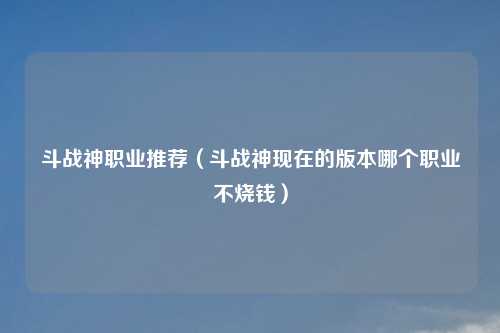 斗战神职业推荐（斗战神现在的版本哪个职业不烧钱）