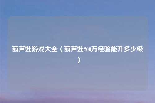 葫芦娃游戏大全（葫芦娃200万经验能升多少级）