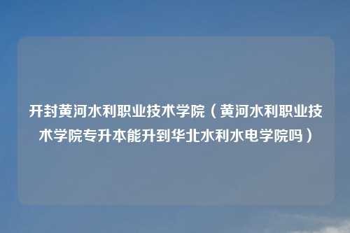 开封黄河水利职业技术学院（黄河水利职业技术学院专升本能升到华北水利水电学院吗）