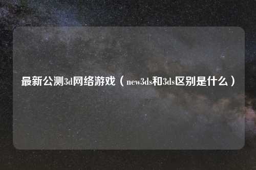 最新公测3d网络游戏（new3ds和3ds区别是什么）