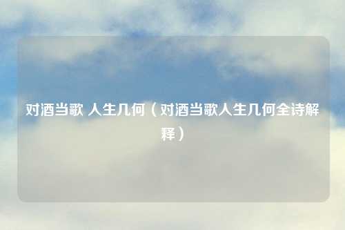 对酒当歌 人生几何（对酒当歌人生几何全诗解释）