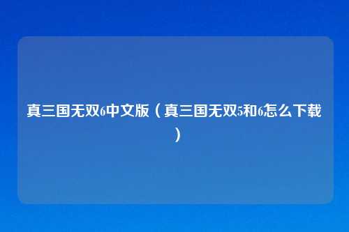 真三国无双6中文版（真三国无双5和6怎么下载）
