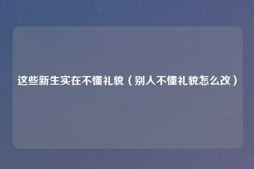 这些新生实在不懂礼貌（别人不懂礼貌怎么改）