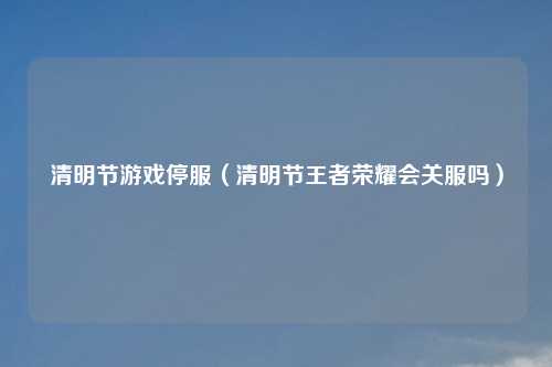 清明节游戏停服（清明节王者荣耀会关服吗）