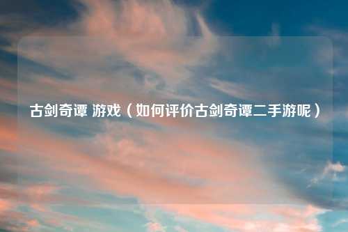 古剑奇谭 游戏（如何评价古剑奇谭二手游呢）