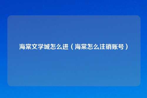 海棠文学城怎么进（海棠怎么注销账号）