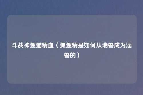 斗战神狸猫精血（狐狸精是如何从瑞兽成为淫兽的）