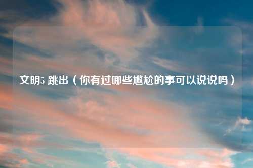 文明5 跳出（你有过哪些尴尬的事可以说说吗）