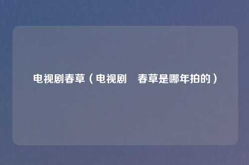 电视剧春草（电视剧巜春草是哪年拍的）