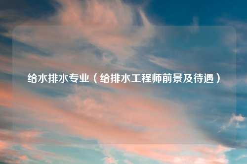 给水排水专业（给排水工程师前景及待遇）