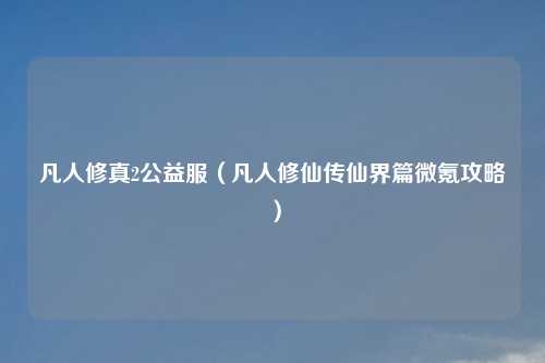 凡人修真2公益服（凡人修仙传仙界篇微氪攻略）