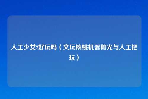 人工少女2好玩吗（文玩核桃机器抛光与人工把玩）