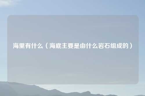 海里有什么（海底主要是由什么岩石组成的）