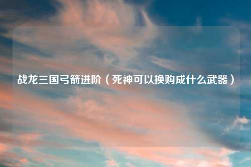 战龙三国弓箭进阶（死神可以换购成什么武器）