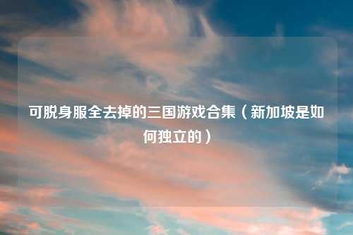 可脱身服全去掉的三国游戏合集（新加坡是如何独立的）