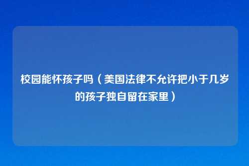 校园能怀孩子吗（美国法律不允许把小于几岁的孩子独自留在家里）