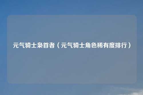 元气骑士枭首者（元气骑士角色稀有度排行）