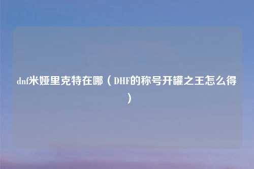 dnf米娅里克特在哪（DHF的称号开罐之王怎么得）