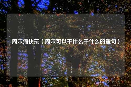 周末痛快玩（周末可以干什么干什么的造句）
