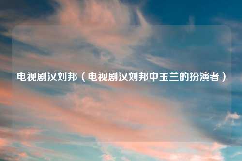 电视剧汉刘邦（电视剧汉刘邦中玉兰的扮演者）