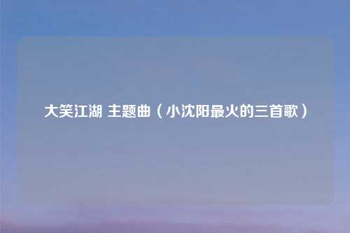 大笑江湖 主题曲（小沈阳最火的三首歌）