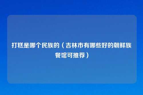 打糕是哪个民族的（吉林市有哪些好的朝鲜族餐馆可推荐）