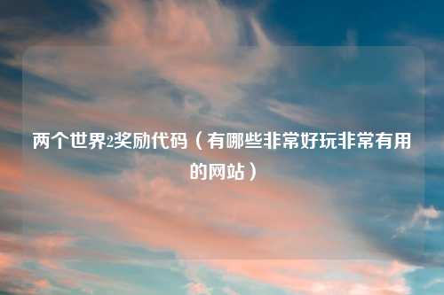两个世界2奖励代码（有哪些非常好玩非常有用的网站）