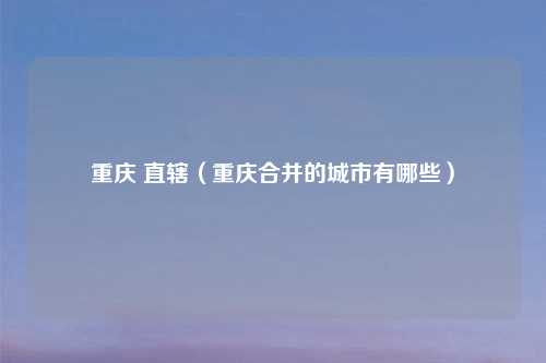 重庆 直辖（重庆合并的城市有哪些）