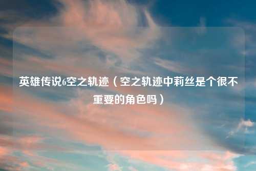 英雄传说6空之轨迹（空之轨迹中莉丝是个很不重要的角色吗）